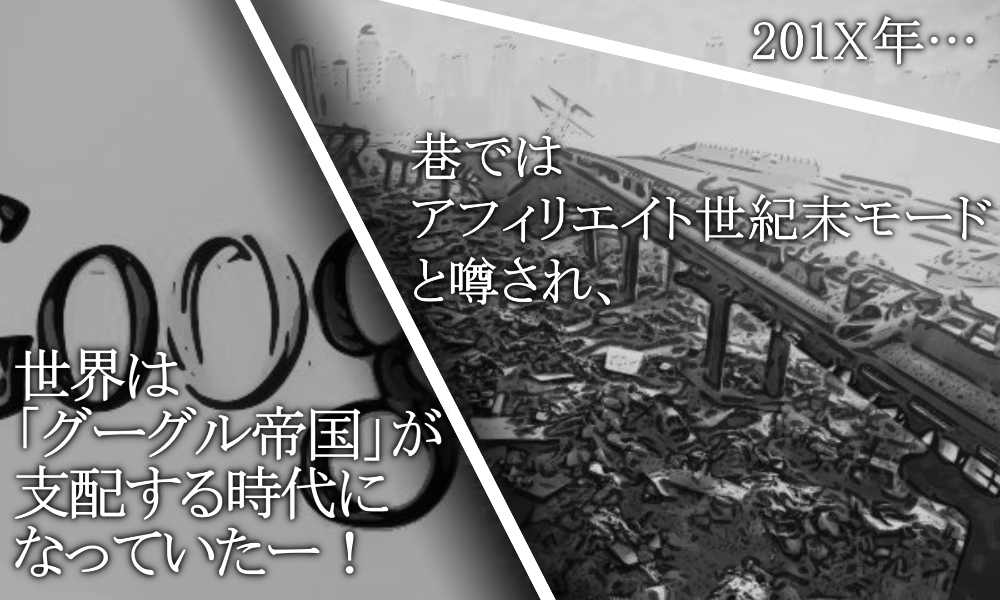 201X年以降… 巷ではアフィリエイト世紀末モードと噂され、世界は「グーグル帝国」が支配する時代になっていたー!