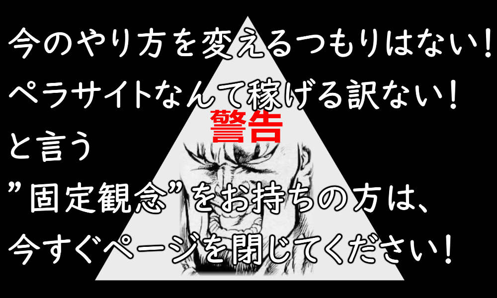 今のままのやり方を変えるつもりはない!ペラサイトなんて稼げる訳ない!と言う”固定観念”をお持ちの方は、今すぐページを閉じてください!
